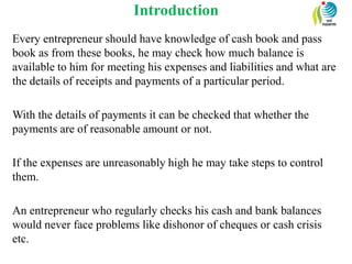 Introduction
Every entrepreneur should have knowledge of cash book and pass
book as from these books, he may check how much balance is
available to him for meeting his expenses and liabilities and what are
the details of receipts and payments of a particular period.
With the details of payments it can be checked that whether the
payments are of reasonable amount or not.
If the expenses are unreasonably high he may take steps to control
them.
An entrepreneur who regularly checks his cash and bank balances
would never face problems like dishonor of cheques or cash crisis
etc.
 