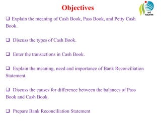 Objectives
 Explain the meaning of Cash Book, Pass Book, and Petty Cash
Book.
 Discuss the types of Cash Book.
 Enter the transactions in Cash Book.
 Explain the meaning, need and importance of Bank Reconciliation
Statement.
 Discuss the causes for difference between the balances of Pass
Book and Cash Book.
 Prepare Bank Reconciliation Statement
 