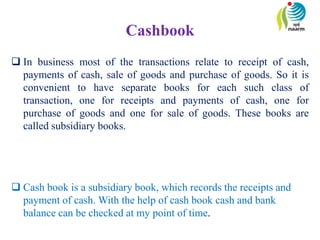 Cashbook
 In business most of the transactions relate to receipt of cash,
payments of cash, sale of goods and purchase of goods. So it is
convenient to have separate books for each such class of
transaction, one for receipts and payments of cash, one for
purchase of goods and one for sale of goods. These books are
called subsidiary books.
 Cash book is a subsidiary book, which records the receipts and
payment of cash. With the help of cash book cash and bank
balance can be checked at my point of time.
 