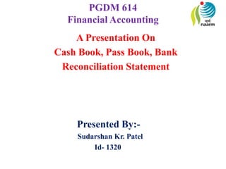 PGDM 614
Financial Accounting
A Presentation On
Cash Book, Pass Book, Bank
Reconciliation Statement
Presented By:-
Sudarshan Kr. Patel
Id- 1320
 