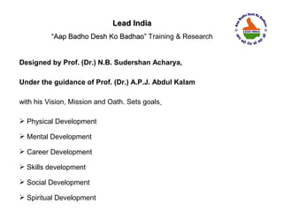 Lead India
          “Aap Badho Desh Ko Badhao” Training & Research


Designed by Prof. (Dr.) N.B. Sudershan Acharya,

Under the guidance of Prof. (Dr.) A.P.J. Abdul Kalam

with his Vision, Mission and Oath. Sets goals

 Physical Development

 Mental Development

 Career Development

 Skills development

 Social Development

 Spiritual Development
 