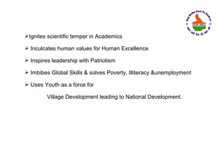 Ignites scientific temper in Academics

 Inculcates human values for Human Excellence

 Inspires leadership with Patriotism

 Imbibes Global Skills & solves Poverty, Illiteracy &unemployment

 Uses Youth as a force for

         Village Development leading to National Development.
 