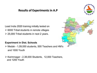 Results of Experiments in A.P



Lead India 2020 training initially tested on
 6000 Tribal students in remote villages
 25,000 Tribal students in next 2 years.


Experiment in Dist. Schools
 Medak - 1,09,000 students, 500 Teachers and HM’s
  and 1000 Youth

 Karimnagar - 2,38,000 Students, 12,000 Teachers,
 and 1200 Youth
 
