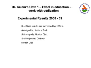 Dr. Kalam’s Oath 1 – Excel in education –
           work with dedication

    Experimental Results 2008 - 09

      X – Class results are increased by 10% in
      Avanigadda, Krishna Dist.
      Sattanapally, Guntur Dist.
      Shanthipuram, Chittoor.
      Medak Dist.
 
