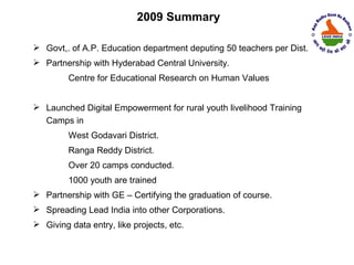 2009 Summary

 Govt,. of A.P. Education department deputing 50 teachers per Dist.
 Partnership with Hyderabad Central University.
         Centre for Educational Research on Human Values


 Launched Digital Empowerment for rural youth livelihood Training
  Camps in
         West Godavari District.
         Ranga Reddy District.
         Over 20 camps conducted.
         1000 youth are trained
 Partnership with GE – Certifying the graduation of course.
 Spreading Lead India into other Corporations.
 Giving data entry, like projects, etc.
 
