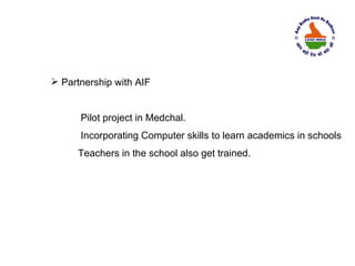  Partnership with AIF


      Pilot project in Medchal.
      Incorporating Computer skills to learn academics in schools
      Teachers in the school also get trained.
 