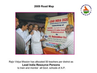 2009 Road Map




Rajiv Vidya Mission has allocated 50 teachers per district as
            Lead India Resource Persons
        to train and monitor all Govt. schools of A.P.
 