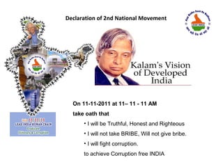 Declaration of 2nd National Movement




  On 11-11-2011 at 11– 11 - 11 AM
  take oath that
      • I will be Truthful, Honest and Righteous
      • I will not take BRIBE, Will not give bribe.
      • I will fight corruption.
      to achieve Corruption free INDIA
 