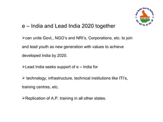 e – India and Lead India 2020 together

can unite Govt., NGO’s and NRI’s, Corporations, etc. to join

and lead youth as new generation with values to achieve

developed India by 2020.

Lead India seeks support of e – India for

 technology, infrastructure, technical institutions like ITI’s,

training centres, etc.

Replication of A.P. training in all other states.
 