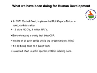 What we have been doing for Human Development



 In 1971 Central Govt., implemented Roti Kapada Makan –
  food, cloth & shelter
 12 lakhs NGO’s, 3 million NRI’s.

Every company is doing their best CSR.

In spite of all such deeds this is the present status. Why?

It is all being done as a patch work.

No united effort to solve specific problem is being done.
 