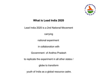 What is Lead India 2020

Lead India 2020 is a 2nd National Movement

                    carrying

             national experiment

             in collaboration with

       Government of Andhra Pradesh

to replicate the experiment in all other states /

              globe to transform

  youth of India as a global resource cadre.
 