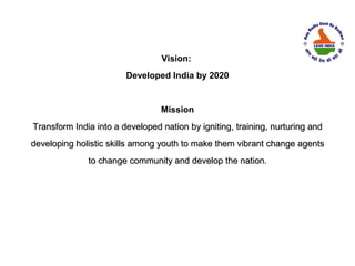 Vision:
                        Developed India by 2020


                                 Mission
Transform India into a developed nation by igniting, training, nurturing and
developing holistic skills among youth to make them vibrant change agents
              to change community and develop the nation.
 