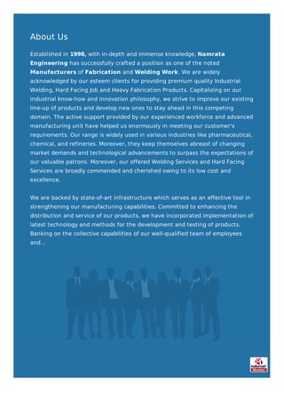 About Us
Established in 1998, with in-depth and immense knowledge, Namrata
Engineering has successfully crafted a position as one of the noted
Manufacturers of Fabrication and Welding Work. We are widely
acknowledged by our esteem clients for providing premium quality Industrial
Welding, Hard Facing Job and Heavy Fabrication Products. Capitalizing on our
industrial know-how and innovation philosophy, we strive to improve our existing
line-up of products and develop new ones to stay ahead in this competing
domain. The active support provided by our experienced workforce and advanced
manufacturing unit have helped us enormously in meeting our customer's
requirements. Our range is widely used in various industries like pharmaceutical,
chemical, and refineries. Moreover, they keep themselves abreast of changing
market demands and technological advancements to surpass the expectations of
our valuable patrons. Moreover, our offered Welding Services and Hard Facing
Services are broadly commended and cherished owing to its low cost and
excellence.
We are backed by state-of-art infrastructure which serves as an effective tool in
strengthening our manufacturing capabilities. Committed to enhancing the
distribution and service of our products, we have incorporated implementation of
latest technology and methods for the development and testing of products.
Banking on the collective capabilities of our well-qualified team of employees
and...
 