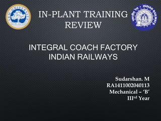IN-PLANT TRAINING
REVIEW
INTEGRAL COACH FACTORY
INDIAN RAILWAYS
Sudarshan. M
RA1411002040113
Mechanical – ‘B’
IIIrd Year
 