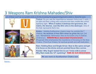 3 Weapons Ram Krishna Mahadev/Shiv
Source :
Ram: Holding Bow and Single Arrow: Bow is like spine and get
it to focus on the divine and pin pointed focus like a arrow.
Ponder: Why Sugriv tested him to cut 7 trees with is arrow
Why Ram made the 12th Jyotirling? RAM AS SUN DESCENDED.
Krishn : Holding Sudharshan chakra mean he controls the 7
chakras. He receives it from Shiv when he gives his eye (3rd
eye). Mahabharat: Abhimanyu dies as he knows only 6 chakras
(chakravyu). KRISHN Moon descended Chandravanshi
Bhagavad Gita emphasizes the importance of focusing on the Ajna
Chakra, (Third Eye Chakra, for spiritual growth and self-realization.
Trishul: Do you see the resemblance between trishul and 3 nadis. 2
on side and then uniting with sushuma and then middle like a third
eye/lamp light. When it wakes it destroys the ignorance, the
matrix, the desires. Just like Shiv who is the destroyer. One of
the tilak represents that’s too.
Lot of these won’t be acceptable easily as its like breaking the programming/matrix which is there for eons
We see more on Surdharshan Chakra next
 