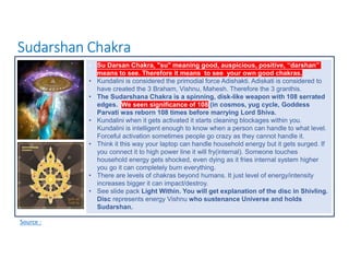 Sudarshan Chakra
Source :
• Su Darsan Chakra, "su" meaning good, auspicious, positive, “darshan”
means to see. Therefore it means to see your own good chakras.
• Kundalini is considered the primodial force Adishakti. Adiskati is considered to
have created the 3 Braham, Vishnu, Mahesh. Therefore the 3 granthis.
• The Sudarshana Chakra is a spinning, disk-like weapon with 108 serrated
edges. We seen significance of 108 (in cosmos, yug cycle, Goddess
Parvati was reborn 108 times before marrying Lord Shiva.
• Kundalini when it gets activated it starts cleaning blockages within you.
Kundalini is intelligent enough to know when a person can handle to what level.
Forceful activation sometimes people go crazy as they cannot handle it.
• Think it this way your laptop can handle household energy but it gets surged. If
you connect it to high power line it will fry(internal). Someone touches
household energy gets shocked, even dying as it fries internal system higher
you go it can completely burn everything.
• There are levels of chakras beyond humans. It just level of energy/intensity
increases bigger it can impact/destroy.
• See slide pack Light Within. You will get explanation of the disc in Shivling.
Disc represents energy Vishnu who sustenance Universe and holds
Sudarshan.
 