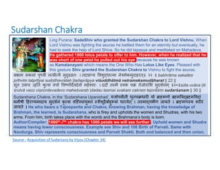 Sudarshan Chakra
Source : Acquisition of Sudarśana by Viṣṇu [Chapter 34]
Ling Purana: SadaShiv who granted the Sudarshan Chakra to Lord Vishnu. When
Lord Vishnu was fighting the asuras he battled them for an eternity but eventually, he
had to seek the help of Lord Shiva. So he did tapasya and meditated on Mahadeva.
He gathered 1000 lotus petals to offer to him. However, when he realized that he
was short of one petal he pulled out his eye because he was known
as Kamalanayani which means the One Who Has Lotus Like Eyes. Pleased with
this gesture Shiv granted the Sudarshan Chakra to Vishnu to fight the asuras.
ब ाम सकलां पृ वीं त ी यै सु ढ तः । तद ा य वशु धा मा ने मेकमुदाहरत्॥ २२ ॥ babhrāma sakalāṃ
pṛthvīṃ tatprītyai sudṛḍhavrataḥ |tadaprāpya viśuddhātmā netramekamudāharat || 22 ||
सूत उवाच ।इ त ु वा वचो व णोदवदेवो महे वरः । ददौ त मै वक
ं च ं तेजोरा शं सुदशनम ् ॥३०॥sūta uvāca |iti
śrutvā vaco viṣṇordevadevo maheśvaraḥ |dadau tasmai svakaṃ cakraṃ tejorāśiṃ sudarśanam || 30 ||
Sudarshana Chakra, in the ‘Sudarshana Upanishad’. य ोपवीती धृतच धार यो ा मणो म व म वदां
मनीषी हर यमादाय सुदशनं कृ वा वि नसंयु तं ीशू ैबाहु यां धारयेत ् । त मा गभण जायते । ा मण य शर रं
जायते । He who bears a Yajnopavita and Chakra, knowing Brahman, having the knowledge of
Brahman, the learned, is Sudarshana, who is firey and upholds the women and Shudras, with his two
arms. From him, birth takes place with the womb and the Brahmana’s body is born.
Author/Compiler: 1000th-7th chakra has 1000 petals we will see further . Uphold women and Shudra
means having lower consciousness. Example see Shiv and 108 Birth of Parvati. Same with
Navdurga. Shiv represents consciousness and Parvati Shakti. Both and balanced and then union.
 