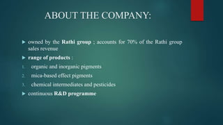 ABOUT THE COMPANY:
 owned by the Rathi group ; accounts for 70% of the Rathi group
sales revenue
 range of products :
1. organic and inorganic pigments
2. mica-based effect pigments
3. chemical intermediates and pesticides
 continuous R&D programme
 
