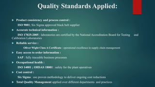 Quality Standards Applied:
 Product consistency and process control :
ISO 9001; Six Sigma approved black belt supplier
 Accurate technical information :
ISO 17025:2005 : laboratories are certified by the National Accreditation Board for Testing and
Calibration Laboratories
 Reliable service :
Oliver Wight Class A Certificate : operational excellence in supply chain management
 Easy access to order information :
SAP : fully traceable business processes
 Occupational health :
ISO 14001 ; OHSAS 18001 : safety for the plant operatives
 Cost control :
Six Sigma : use proven methodology to deliver ongoing cost reductions
 Total Quality Management applied over different departments and practices
 