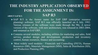THE INDUSTRY APPLICATION OBSERVED
FOR THE ASSIGNMENT IS:
SAP R3ABOUT SAP R/3:
 SAP R/3 is the former name for SAP ERP (enterprise resource
planning) software. SAP R/3 was officially launched on 6 July 1992.
Various releases of the software were made through the 90s. A newer
version of the software, with new architecture, was released in 2003-2004,
and renamed as SAP ERP;
 Contains several modules, including utilities for marketing and sales, field
service, product design and development, production and inventory
control, human resources, finance and accounting;
 Most widely used modules : Financials and Controlling (FICO), Human
Resources (HR), Materials Management (MM), Sales & Distribution (SD),
and Production Planning (PP).
 