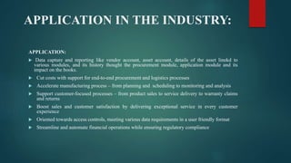 APPLICATION IN THE INDUSTRY:
APPLICATION:
 Data capture and reporting like vendor account, asset account, details of the asset linekd to
various modules, and its history thought the procurement module, application module and its
impact on the books.
 Cut costs with support for end-to-end procurement and logistics processes
 Accelerate manufacturing process – from planning and scheduling to monitoring and analysis
 Support customer-focused processes – from product sales to service delivery to warranty claims
and returns
 Boost sales and customer satisfaction by delivering exceptional service in every customer
experience
 Oriented towards access controls, meeting various data requirements in a user friendly format
 Streamline and automate financial operations while ensuring regulatory compliance
 