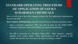STANDARD OPERATING PROCEDURE
OF APPLICATION OF SAP R/3
SUDARSHAN CHEMICALS
Here we will look at how the company initiates the first application mentioned on
the previous slide.
Data Capture and Reporting using the Control Process: Raising a purchase order
1. Raise a purchase requisition (PR), can only be done by the USER DEPT.
chemical compounds, lime and ancillary raw material requirements.
2. The PR is converted to a Purchase Order (PO) , Data captured : material,
quantity, cost, vendor details. These specifications are pre specified in the
system, the quantity and value has to be input according to orders.
 