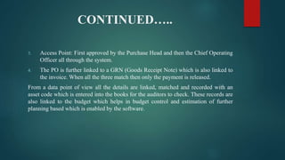 CONTINUED…..
3. Access Point: First approved by the Purchase Head and then the Chief Operating
Officer all through the system.
4. The PO is further linked to a GRN (Goods Receipt Note) which is also linked to
the invoice. When all the three match then only the payment is released.
From a data point of view all the details are linked, matched and recorded with an
asset code which is entered into the books for the auditors to check. These records are
also linked to the budget which helps in budget control and estimation of further
planning based which is enabled by the software.
 