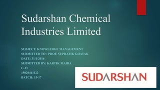 Sudarshan Chemical
Industries Limited
SUBJECT: KNOWLEDGE MANAGEMENT
SUBMITTED TO : PROF. SUPRATIK GHATAK
DATE: 31/1/2016
SUBMITTED BY: KARTIK MAIRA
C-13
15020441122
BATCH: 15-17
 