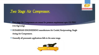.Two Stage Air Compressor.
Two stage Air Compressors are meant for pressure requirement upto 175 PSIG
(12.3 kg/cm2g).
SUDARSHAN ENGINEERING manufactures Air Cooled, Reciprocating, Single
Acting Air Compressors.
Generally all pneumatic applications falls in the same range.
 