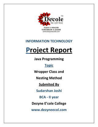 INFORMATION TECHNOLOGY
Project Report
Java Programming
Topic
Wrapper Class and
Nesting Method
Submited By
Sudarshan Joshi
BCA - II year
Dezyne E’cole College
www.dezyneecol.com
 