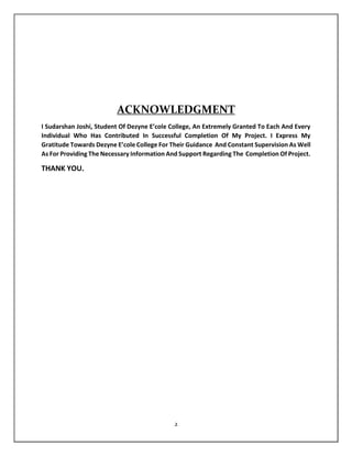 2
ACKNOWLEDGMENT
I Sudarshan Joshi, Student Of Dezyne E’cole College, An Extremely Granted To Each And Every
Individual Who Has Contributed In Successful Completion Of My Project. I Express My
Gratitude Towards Dezyne E’cole College For Their Guidance And Constant Supervision As Well
As For Providing The Necessary Information And Support Regarding The Completion Of Project.
THANK YOU.
 
