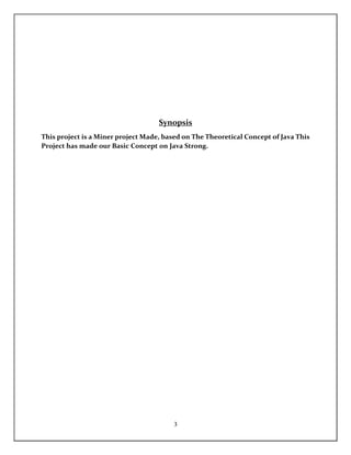 3
Synopsis
This project is a Miner project Made, based on The Theoretical Concept of Java This
Project has made our Basic Concept on Java Strong.
 