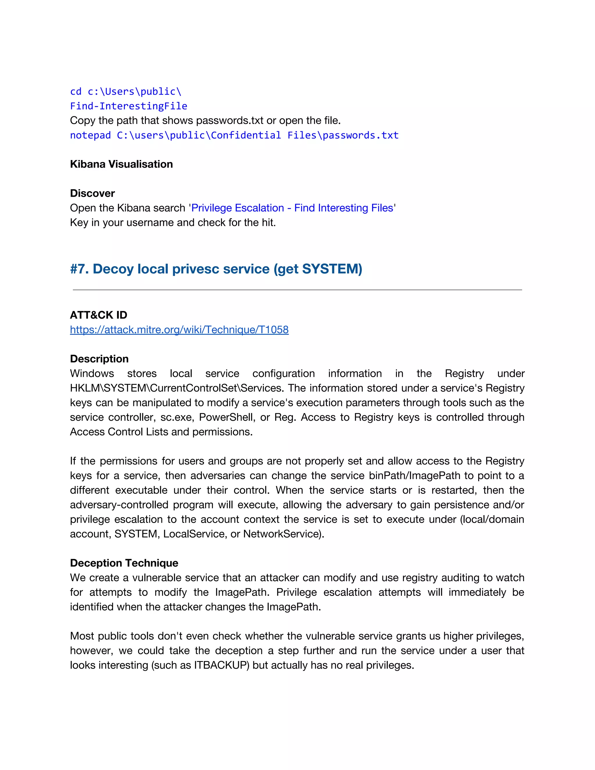  
cd c:Userspublic
Find-InterestingFile
Copy the path that shows passwords.txt or open the file. 
notepad C:userspublicConfidential Filespasswords.txt
 
Kibana Visualisation 
 
Discover 
Open the Kibana search '​Privilege Escalation - Find Interesting Files​'  
Key in your username and check for the hit. 
 
#7. Decoy local privesc service (get SYSTEM) 
 
 
ATT&CK ID 
https://attack.mitre.org/wiki/Technique/T1058 
 
Description 
Windows stores local service configuration information in the Registry under                   
HKLMSYSTEMCurrentControlSetServices. The information stored under a service's Registry               
keys can be manipulated to modify a service's execution parameters through tools such as the                             
service controller, sc.exe, PowerShell, or Reg. Access to Registry keys is controlled through                         
Access Control Lists and permissions. 
 
If the permissions for users and groups are not properly set and allow access to the Registry                                 
keys for a service, then adversaries can change the service binPath/ImagePath to point to a                             
different executable under their control. When the service starts or is restarted, then the                           
adversary-controlled program will execute, allowing the adversary to gain persistence and/or                     
privilege escalation to the account context the service is set to execute under (local/domain                           
account, SYSTEM, LocalService, or NetworkService). 
 
Deception Technique 
We create a vulnerable service that an attacker can modify and use registry auditing to watch                               
for attempts to modify the ImagePath. Privilege escalation attempts will immediately be                       
identified when the attacker changes the ImagePath.  
 
Most public tools don't even check whether the vulnerable service grants us higher privileges,                           
however, we could take the deception a step further and run the service under a user that                                 
looks interesting (such as ITBACKUP) but actually has no real privileges. 
 
 