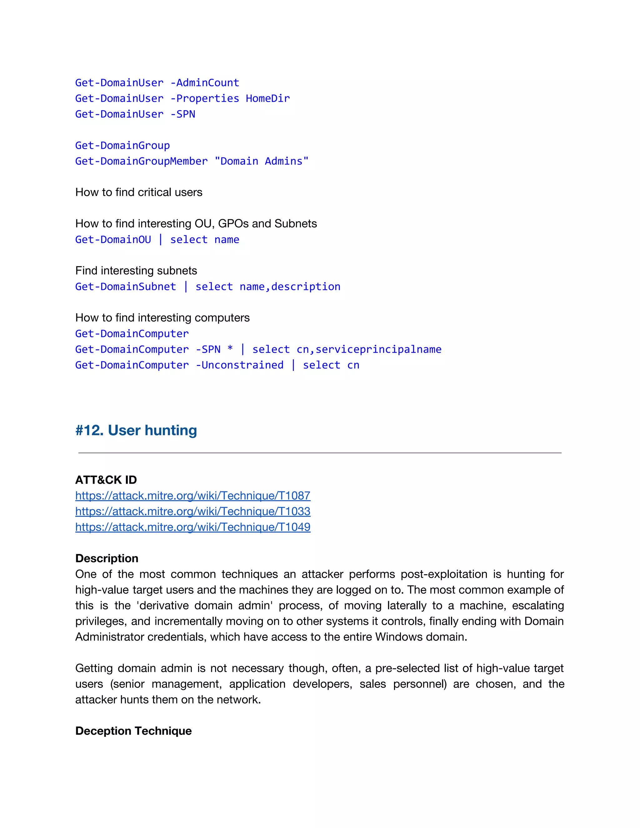 Get-DomainUser -AdminCount
Get-DomainUser -Properties HomeDir
Get-DomainUser -SPN
Get-DomainGroup
Get-DomainGroupMember "Domain Admins"
How to find critical users
How to find interesting OU, GPOs and Subnets 
Get-DomainOU | select name
Find interesting subnets
Get-DomainSubnet | select name,description
How to find interesting computers 
Get-DomainComputer
Get-DomainComputer -SPN * | select cn,serviceprincipalname
Get-DomainComputer -Unconstrained | select cn
 
#12. User hunting 
 
 
ATT&CK ID 
https://attack.mitre.org/wiki/Technique/T1087 
https://attack.mitre.org/wiki/Technique/T1033 
https://attack.mitre.org/wiki/Technique/T1049 
 
Description 
One of the most common techniques an attacker performs post-exploitation is hunting for                         
high-value target users and the machines they are logged on to. The most common example of                               
this is the 'derivative domain admin' process, of moving laterally to a machine, escalating                           
privileges, and incrementally moving on to other systems it controls, finally ending with Domain                           
Administrator credentials, which have access to the entire Windows domain. 
 
Getting domain admin is not necessary though, often, a pre-selected list of high-value target                           
users (senior management, application developers, sales personnel) are chosen, and the                     
attacker hunts them on the network. 
 
Deception Technique 
 
