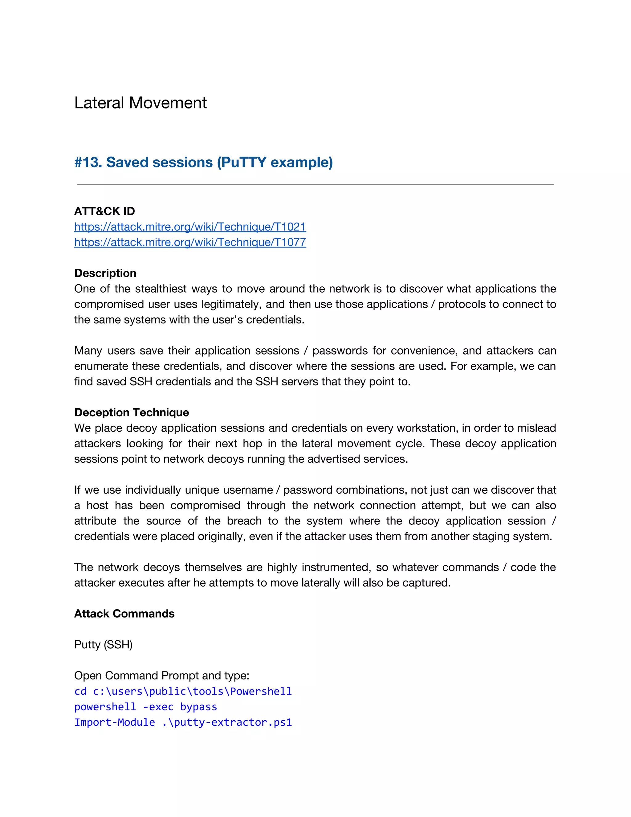 Lateral Movement 
 
#13. Saved sessions (PuTTY example) 
 
 
ATT&CK ID 
https://attack.mitre.org/wiki/Technique/T1021 
https://attack.mitre.org/wiki/Technique/T1077 
 
Description 
One of the stealthiest ways to move around the network is to discover what applications the                               
compromised user uses legitimately, and then use those applications / protocols to connect to                           
the same systems with the user's credentials.  
 
Many users save their application sessions / passwords for convenience, and attackers can                         
enumerate these credentials, and discover where the sessions are used. For example, we can                           
find saved SSH credentials and the SSH servers that they point to. 
 
Deception Technique 
We place decoy application sessions and credentials on every workstation, in order to mislead                           
attackers looking for their next hop in the lateral movement cycle. These decoy application                           
sessions point to network decoys running the advertised services. 
 
If we use individually unique username / password combinations, not just can we discover that                             
a host has been compromised through the network connection attempt, but we can also                           
attribute the source of the breach to the system where the decoy application session /                             
credentials were placed originally, even if the attacker uses them from another staging system. 
 
The network decoys themselves are highly instrumented, so whatever commands / code the                         
attacker executes after he attempts to move laterally will also be captured. 
 
Attack Commands 
 
Putty (SSH) 
 
Open Command Prompt and type: 
cd c:userspublictoolsPowershell 
powershell -exec bypass 
Import-Module .putty-extractor.ps1
 