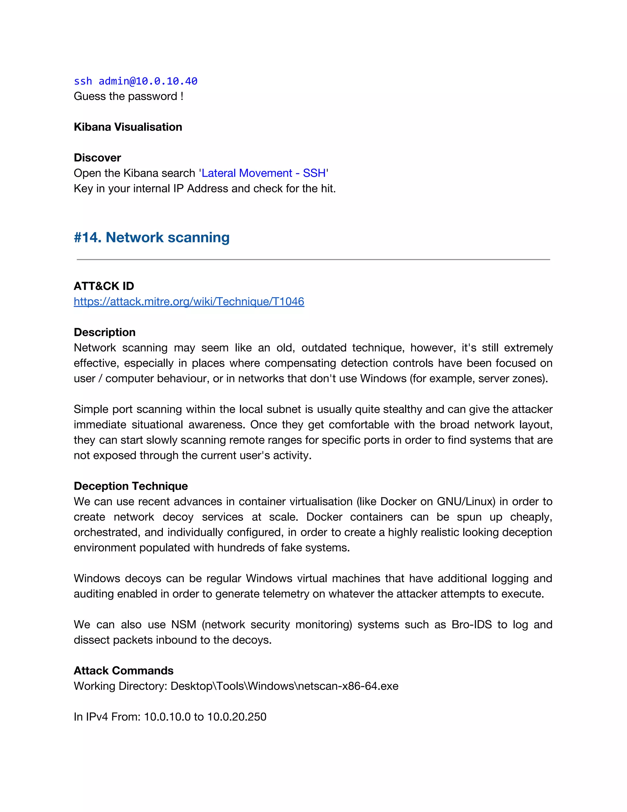 ssh admin@10.0.10.40
Guess the password ! 
 
Kibana Visualisation 
 
Discover 
Open the Kibana search '​Lateral Movement - SSH​'  
Key in your internal IP Address and check for the hit. 
 
#14. Network scanning 
 
 
ATT&CK ID 
https://attack.mitre.org/wiki/Technique/T1046 
 
Description 
Network scanning may seem like an old, outdated technique, however, it's still extremely                         
effective, especially in places where compensating detection controls have been focused on                       
user / computer behaviour, or in networks that don't use Windows (for example, server zones). 
 
Simple port scanning within the local subnet is usually quite stealthy and can give the attacker                               
immediate situational awareness. Once they get comfortable with the broad network layout,                       
they can start slowly scanning remote ranges for specific ports in order to find systems that are                                 
not exposed through the current user's activity. 
 
Deception Technique 
We can use recent advances in container virtualisation (like Docker on GNU/Linux) in order to                             
create network decoy services at scale. Docker containers can be spun up cheaply,                         
orchestrated, and individually configured, in order to create a highly realistic looking deception                         
environment populated with hundreds of fake systems. 
 
Windows decoys can be regular Windows virtual machines that have additional logging and                         
auditing enabled in order to generate telemetry on whatever the attacker attempts to execute. 
 
We can also use NSM (network security monitoring) systems such as Bro-IDS to log and                             
dissect packets inbound to the decoys. 
 
Attack Commands 
Working Directory: DesktopToolsWindowsnetscan-x86-64.exe 
 
In IPv4 From: 10.0.10.0 to 10.0.20.250 
 