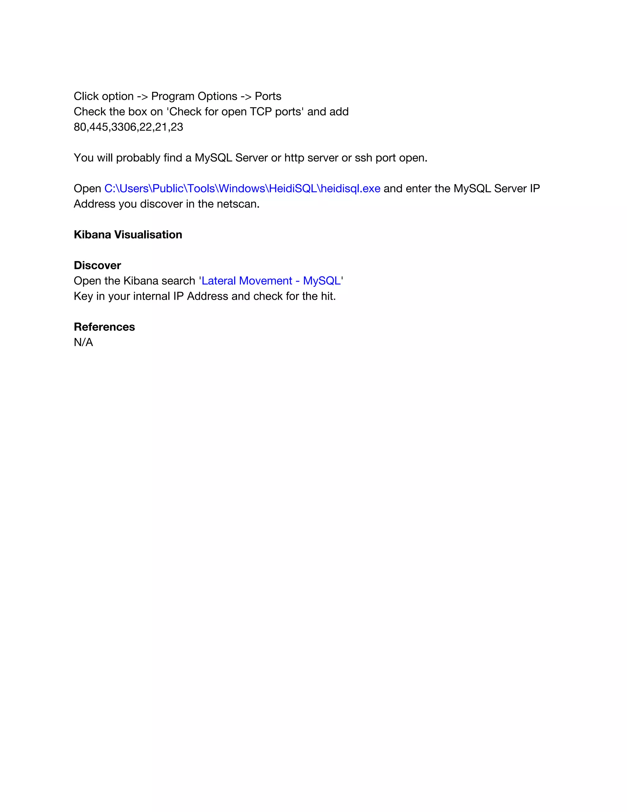  
Click option -> Program Options -> Ports 
Check the box on 'Check for open TCP ports' and add 
80,445,3306,22,21,23 
 
You will probably find a MySQL Server or http server or ssh port open. 
 
Open ​C:UsersPublicToolsWindowsHeidiSQLheidisql.exe​ and enter the MySQL Server IP 
Address you discover in the netscan. 
 
Kibana Visualisation 
 
Discover 
Open the Kibana search '​Lateral Movement - MySQL​'  
Key in your internal IP Address and check for the hit. 
 
References 
N/A 
 
 