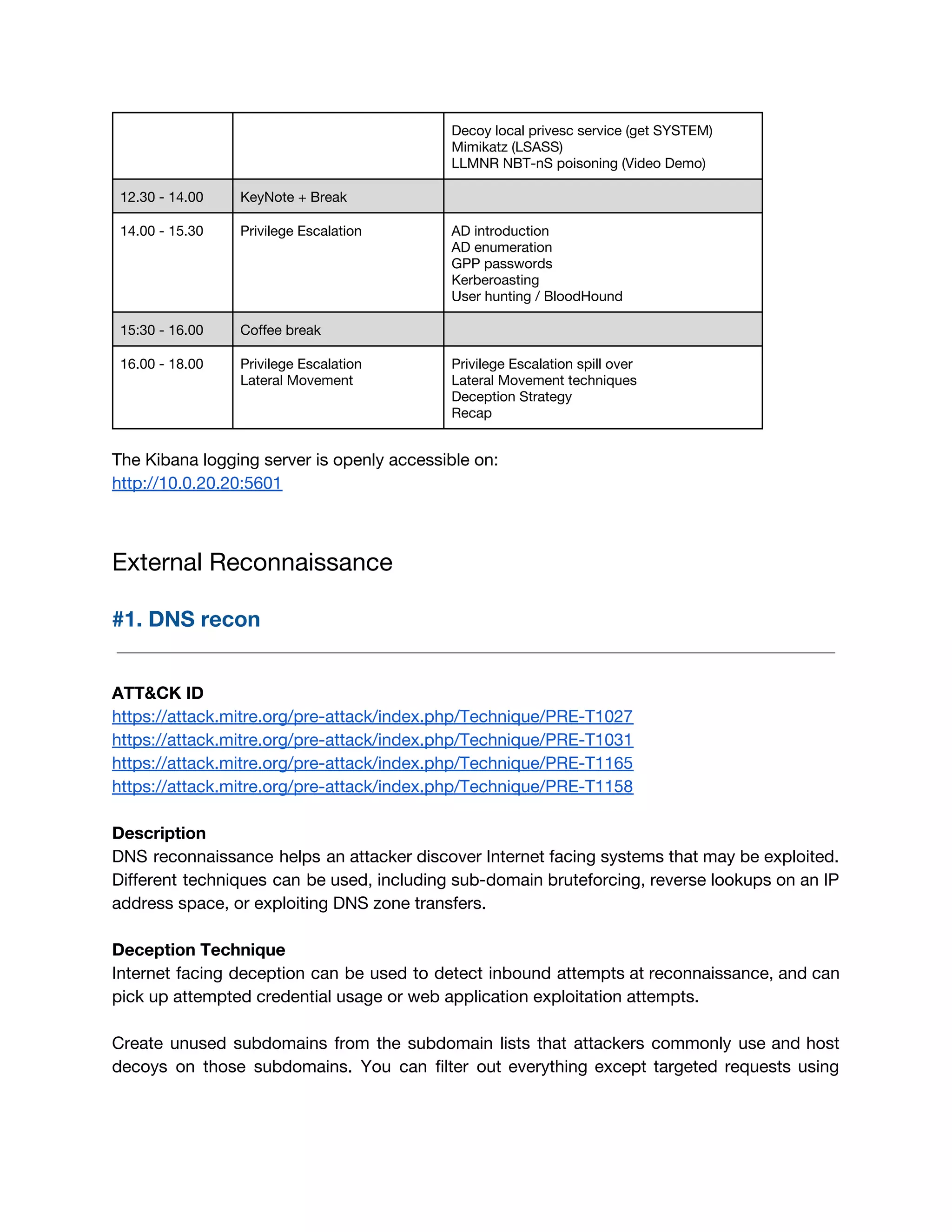 Decoy local privesc service (get SYSTEM) 
Mimikatz (LSASS) 
LLMNR NBT-nS poisoning (Video Demo) 
12.30 - 14.00  KeyNote + Break   
14.00 - 15.30  Privilege Escalation  AD introduction 
AD enumeration 
GPP passwords 
Kerberoasting 
User hunting / BloodHound 
15:30 - 16.00  Coffee break   
16.00 - 18.00  Privilege Escalation 
Lateral Movement 
 
Privilege Escalation spill over 
Lateral Movement techniques 
Deception Strategy 
Recap 
 
The Kibana logging server is openly accessible on: 
http://10.0.20.20:5601 
 
External Reconnaissance 
#1. DNS recon 
 
 
ATT&CK ID 
https://attack.mitre.org/pre-attack/index.php/Technique/PRE-T1027 
https://attack.mitre.org/pre-attack/index.php/Technique/PRE-T1031 
https://attack.mitre.org/pre-attack/index.php/Technique/PRE-T1165 
https://attack.mitre.org/pre-attack/index.php/Technique/PRE-T1158 
 
Description 
DNS reconnaissance helps an attacker discover Internet facing systems that may be exploited.                         
Different techniques can be used, including sub-domain bruteforcing, reverse lookups on an IP                         
address space, or exploiting DNS zone transfers. 
 
Deception Technique 
Internet facing deception can be used to detect inbound attempts at reconnaissance, and can                           
pick up attempted credential usage or web application exploitation attempts. 
 
Create unused subdomains from the subdomain lists that attackers commonly use and host                         
decoys on those subdomains. You can filter out everything except targeted requests using                         
 