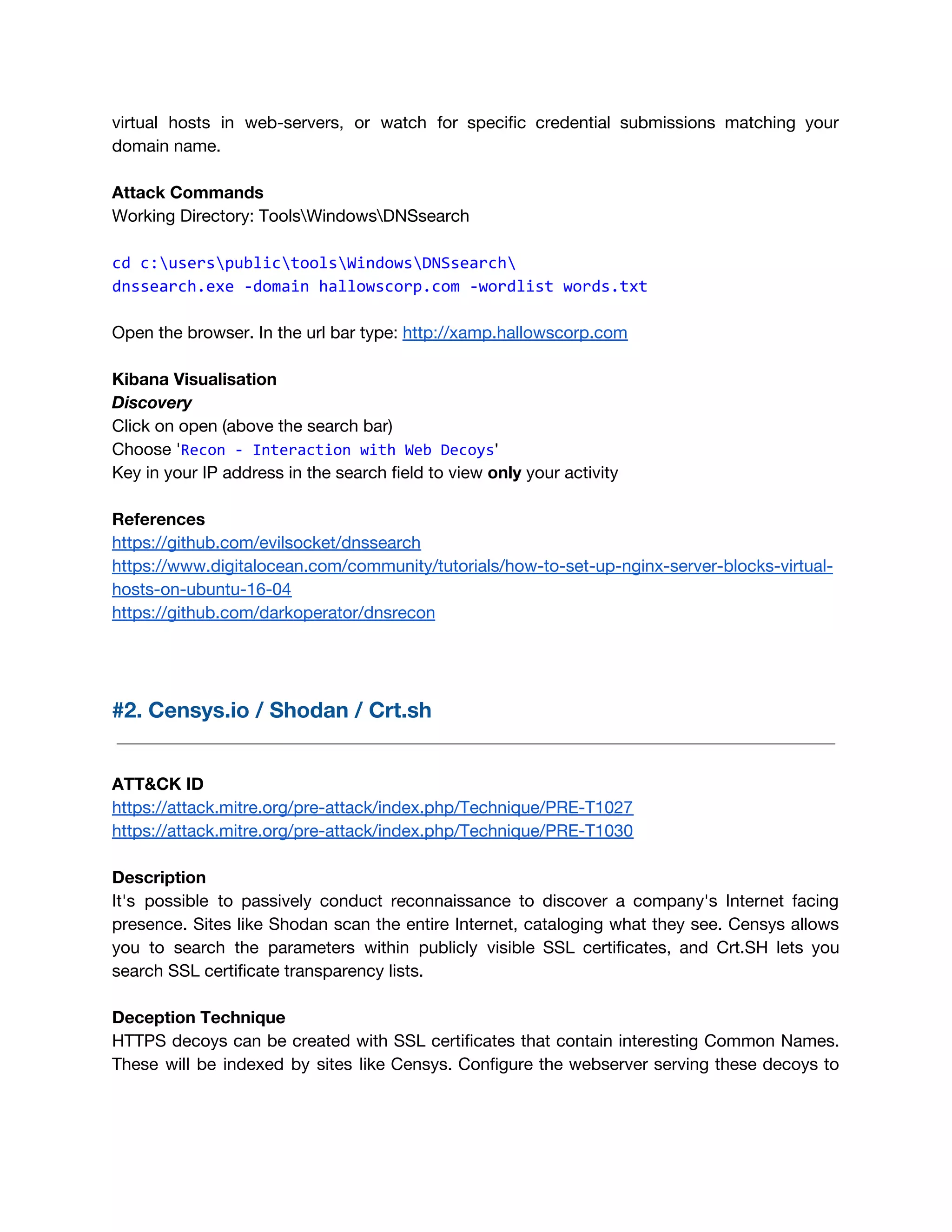 virtual hosts in web-servers, or watch for specific credential submissions matching your                       
domain name. 
 
Attack Commands 
Working Directory: ToolsWindowsDNSsearch 
 
cd c:userspublictoolsWindowsDNSsearch
dnssearch.exe -domain hallowscorp.com -wordlist words.txt
 
Open the browser. In the url bar type: ​http://xamp.hallowscorp.com 
 
Kibana Visualisation 
Discovery 
Click on open (above the search bar) 
Choose '​Recon - Interaction with Web Decoys​' 
Key in your IP address in the search field to view ​only​ your activity  
 
References 
https://github.com/evilsocket/dnssearch 
https://www.digitalocean.com/community/tutorials/how-to-set-up-nginx-server-blocks-virtual-
hosts-on-ubuntu-16-04 
https://github.com/darkoperator/dnsrecon 
 
 
#2. Censys.io / Shodan / Crt.sh 
 
 
ATT&CK ID 
https://attack.mitre.org/pre-attack/index.php/Technique/PRE-T1027 
https://attack.mitre.org/pre-attack/index.php/Technique/PRE-T1030 
 
Description 
It's possible to passively conduct reconnaissance to discover a company's Internet facing                       
presence. Sites like Shodan scan the entire Internet, cataloging what they see. Censys allows                           
you to search the parameters within publicly visible SSL certificates, and Crt.SH lets you                           
search SSL certificate transparency lists. 
 
Deception Technique 
HTTPS decoys can be created with SSL certificates that contain interesting Common Names.                         
These will be indexed by sites like Censys. Configure the webserver serving these decoys to                             
 