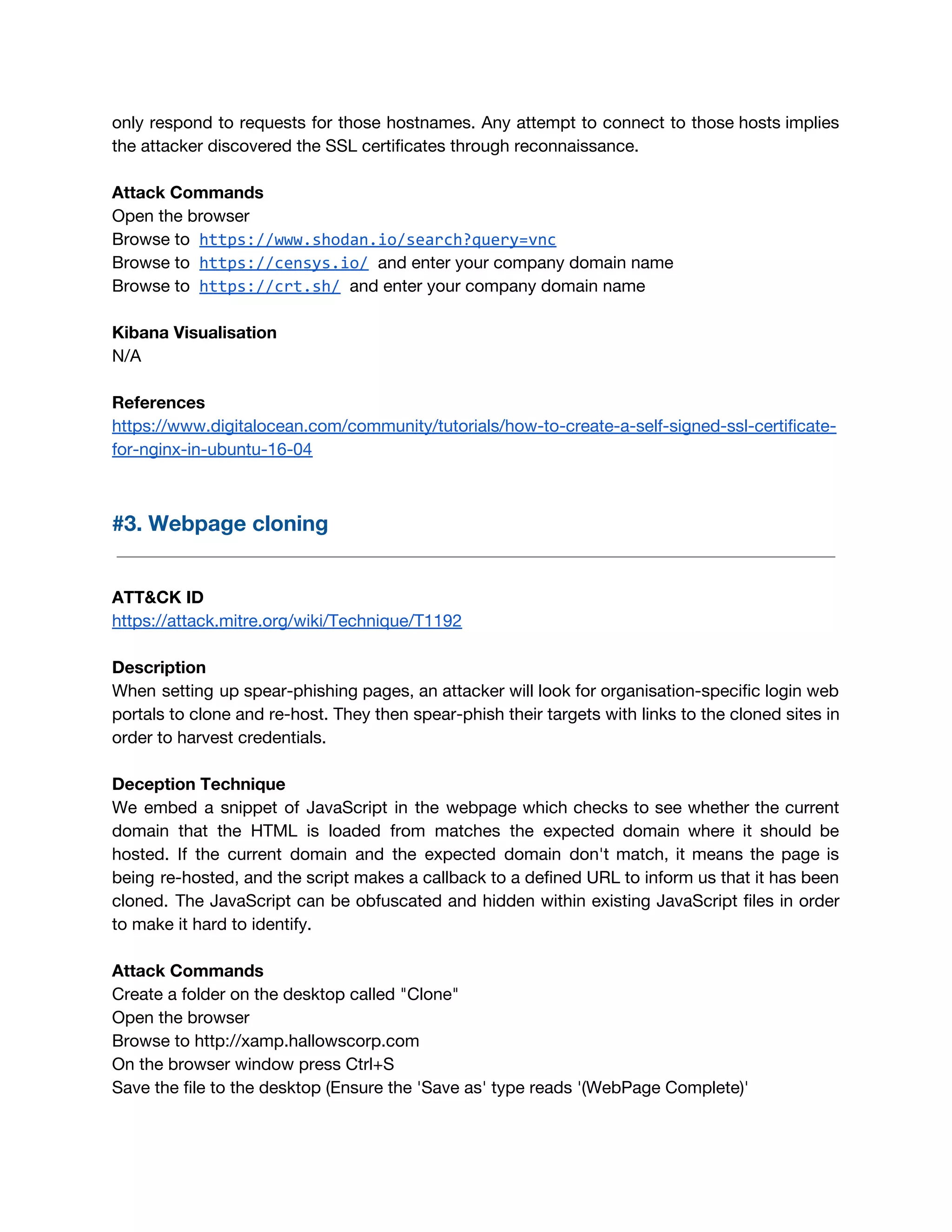 only respond to requests for those hostnames. Any attempt to connect to those hosts implies                             
the attacker discovered the SSL certificates through reconnaissance. 
 
Attack Commands 
Open the browser 
Browse to​ ​https://www.shodan.io/search?query=vnc
Browse to​ ​https://censys.io/​ ​and enter your company domain name 
Browse to​ ​https://crt.sh/​ ​and enter your company domain name 
 
Kibana Visualisation 
N/A 
 
References 
https://www.digitalocean.com/community/tutorials/how-to-create-a-self-signed-ssl-certificate-
for-nginx-in-ubuntu-16-04 
 
#3. Webpage cloning 
 
 
ATT&CK ID 
https://attack.mitre.org/wiki/Technique/T1192 
 
Description 
When setting up spear-phishing pages, an attacker will look for organisation-specific login web                         
portals to clone and re-host. They then spear-phish their targets with links to the cloned sites in                                 
order to harvest credentials. 
 
Deception Technique 
We embed a snippet of JavaScript in the webpage which checks to see whether the current                               
domain that the HTML is loaded from matches the expected domain where it should be                             
hosted. If the current domain and the expected domain don't match, it means the page is                               
being re-hosted, and the script makes a callback to a defined URL to inform us that it has been                                     
cloned. The JavaScript can be obfuscated and hidden within existing JavaScript files in order                           
to make it hard to identify. 
 
Attack Commands 
Create a folder on the desktop called "Clone" 
Open the browser 
Browse to http://xamp.hallowscorp.com 
On the browser window press Ctrl+S  
Save the file to the desktop (Ensure the 'Save as' type reads '(WebPage Complete)' 
 