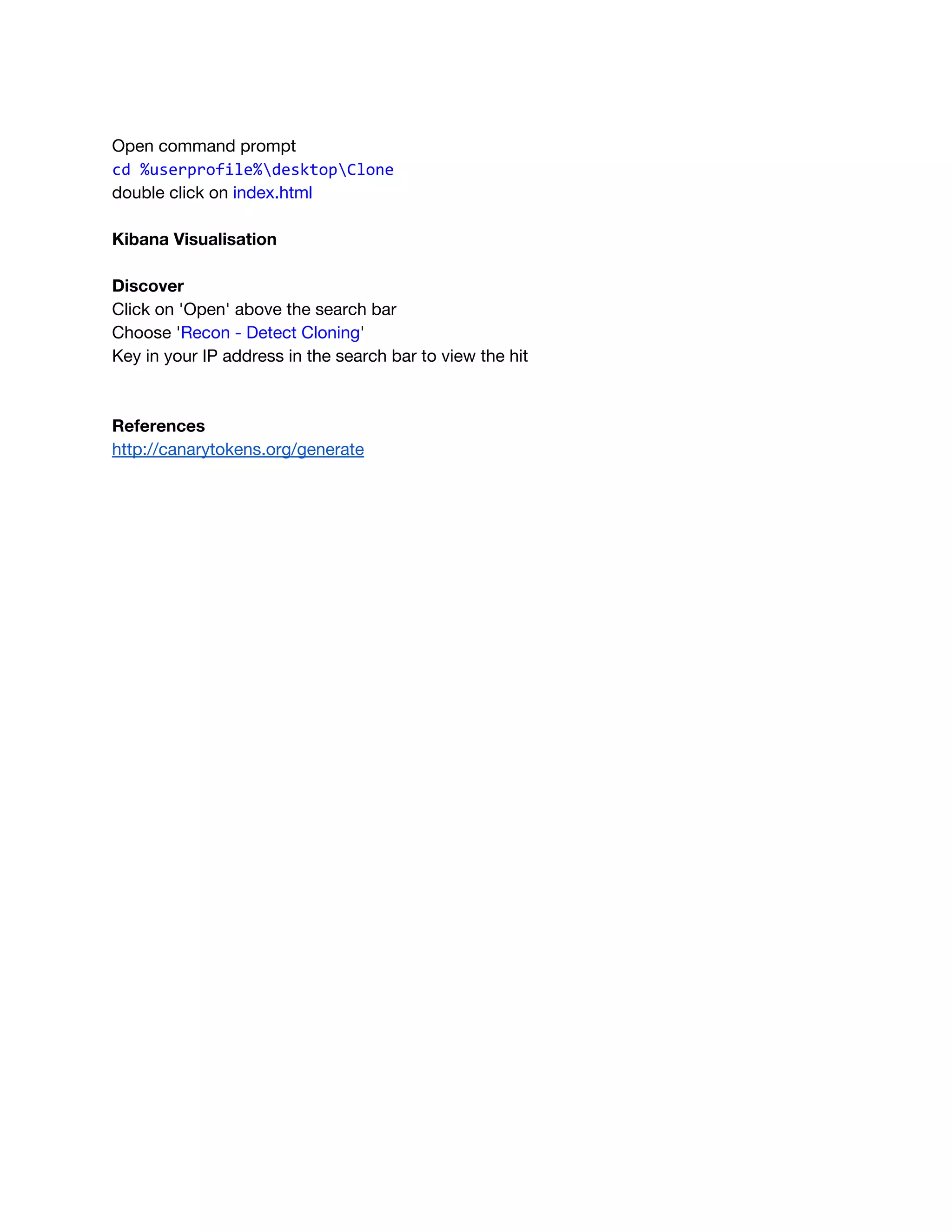  
Open command prompt
cd %userprofile%desktopClone
double click on ​index.html 
 
Kibana Visualisation 
 
Discover 
Click on 'Open' above the search bar 
Choose '​Recon - Detect Cloning​' 
Key in your IP address in the search bar to view the hit  
 
 
References 
http://canarytokens.org/generate 
 
   
 