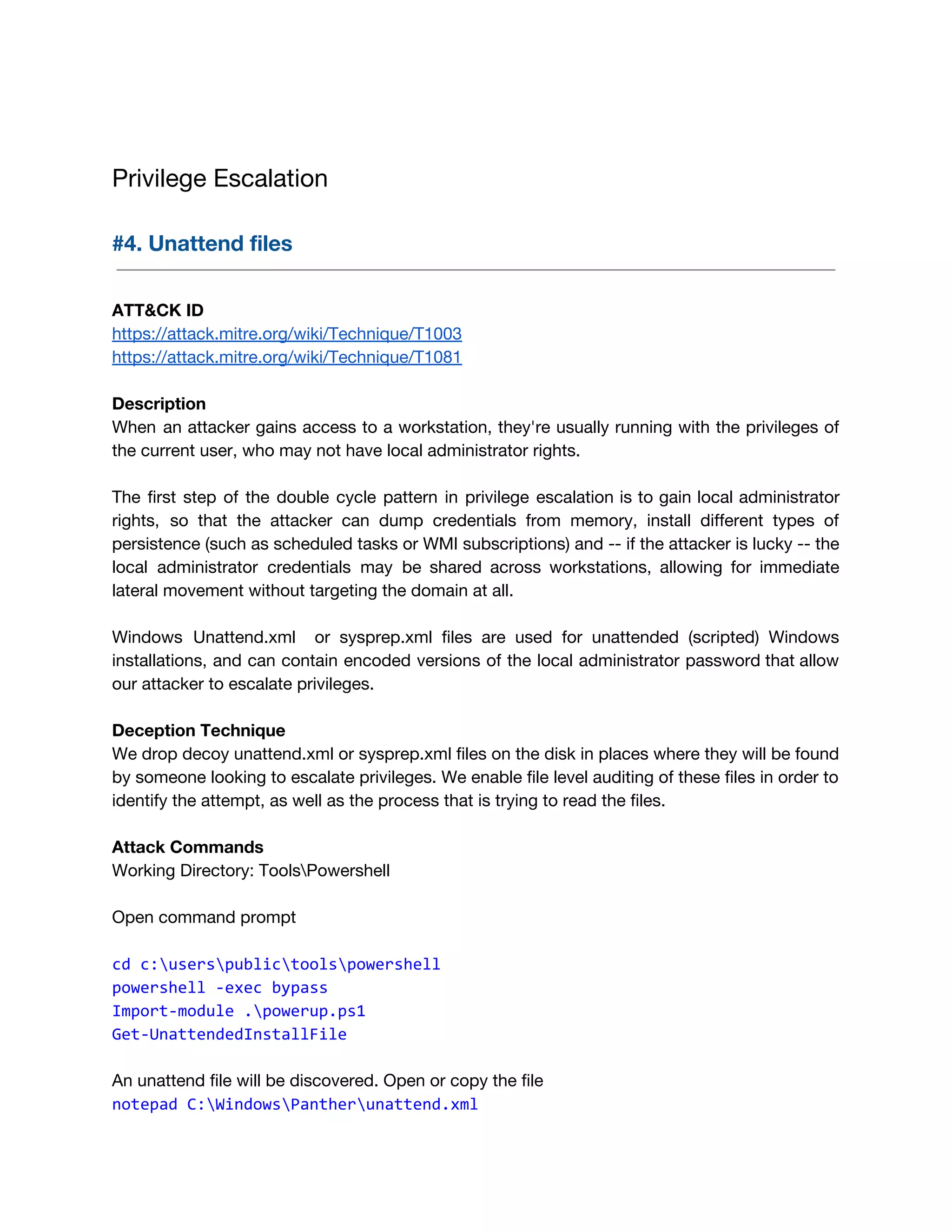  
Privilege Escalation 
 
#4. Unattend files 
 
 
ATT&CK ID 
https://attack.mitre.org/wiki/Technique/T1003 
https://attack.mitre.org/wiki/Technique/T1081 
 
Description 
When an attacker gains access to a workstation, they're usually running with the privileges of                             
the current user, who may not have local administrator rights.  
 
The first step of the double cycle pattern in privilege escalation is to gain local administrator                               
rights, so that the attacker can dump credentials from memory, install different types of                           
persistence (such as scheduled tasks or WMI subscriptions) and -- if the attacker is lucky -- the                                 
local administrator credentials may be shared across workstations, allowing for immediate                     
lateral movement without targeting the domain at all. 
 
Windows Unattend.xml or sysprep.xml files are used for unattended (scripted) Windows                     
installations, and can contain encoded versions of the local administrator password that allow                         
our attacker to escalate privileges. 
 
Deception Technique 
We drop decoy unattend.xml or sysprep.xml files on the disk in places where they will be found 
by someone looking to escalate privileges. We enable file level auditing of these files in order to 
identify the attempt, as well as the process that is trying to read the files. 
 
Attack Commands 
Working Directory: ToolsPowershell 
 
Open command prompt 
 
cd c:userspublictoolspowershell
powershell -exec bypass
Import-module .powerup.ps1
Get-UnattendedInstallFile
 
An unattend file will be discovered. Open or copy the file 
notepad C:WindowsPantherunattend.xml
 