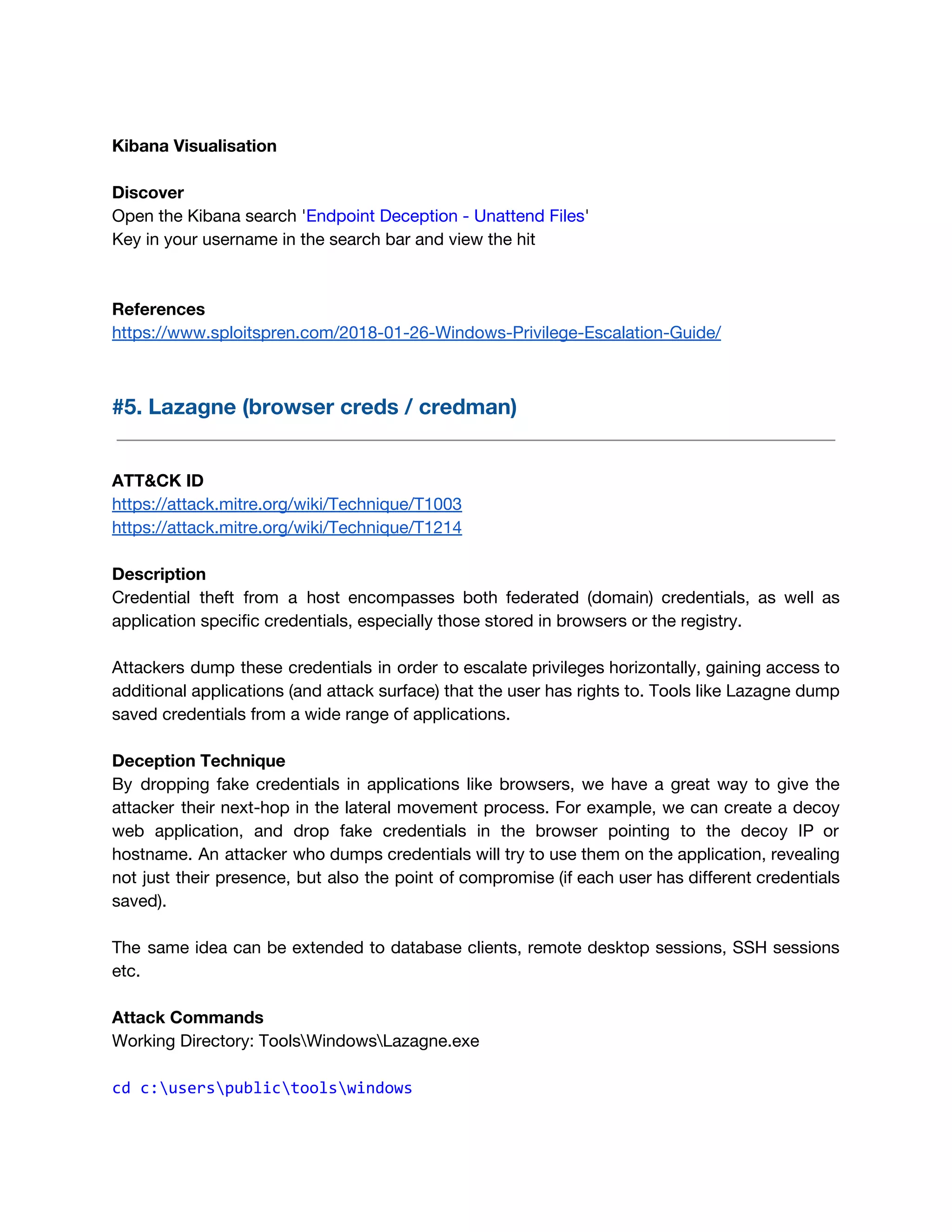 Kibana Visualisation 
 
Discover 
Open the Kibana search '​Endpoint Deception - Unattend Files​'  
Key in your username in the search bar and view the hit 
 
 
References 
https://www.sploitspren.com/2018-01-26-Windows-Privilege-Escalation-Guide/ 
 
#5. Lazagne (browser creds / credman) 
 
 
ATT&CK ID 
https://attack.mitre.org/wiki/Technique/T1003 
https://attack.mitre.org/wiki/Technique/T1214 
 
Description 
Credential theft from a host encompasses both federated (domain) credentials, as well as                         
application specific credentials, especially those stored in browsers or the registry. 
 
Attackers dump these credentials in order to escalate privileges horizontally, gaining access to                         
additional applications (and attack surface) that the user has rights to. Tools like Lazagne dump                             
saved credentials from a wide range of applications. 
 
Deception Technique 
By dropping fake credentials in applications like browsers, we have a great way to give the                               
attacker their next-hop in the lateral movement process. For example, we can create a decoy                             
web application, and drop fake credentials in the browser pointing to the decoy IP or                             
hostname. An attacker who dumps credentials will try to use them on the application, revealing                             
not just their presence, but also the point of compromise (if each user has different credentials                               
saved). 
 
The same idea can be extended to database clients, remote desktop sessions, SSH sessions                           
etc.  
 
Attack Commands 
Working Directory: ToolsWindowsLazagne.exe 
 
cd c:userspublictoolswindows 
 